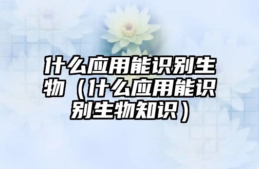 什么應(yīng)用能識(shí)別生物(什么應(yīng)用能識(shí)別生物知識(shí))
