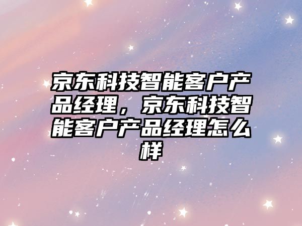 京東科技智能客戶產(chǎn)品經(jīng)理，京東科技智能客戶產(chǎn)品經(jīng)理怎么樣